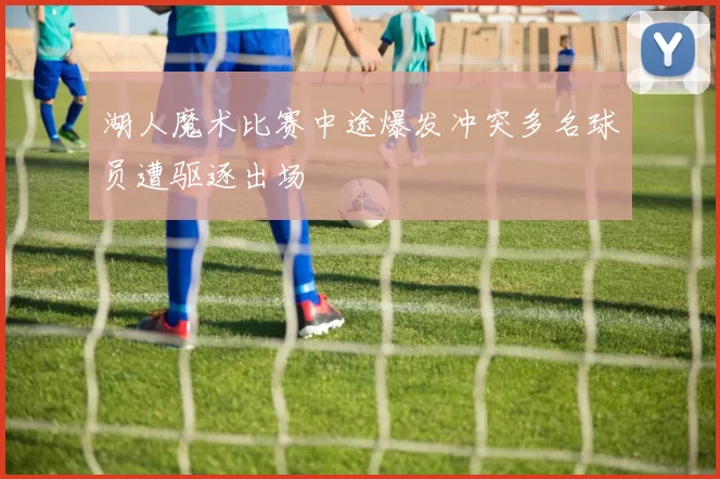 湖人魔术比赛中途爆发冲突多名球员遭驱逐出场